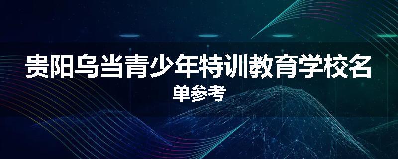 贵阳乌当青少年特训教育学校名单参考