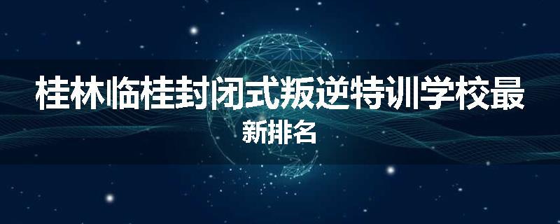 桂林临桂封闭式叛逆特训学校最新排名