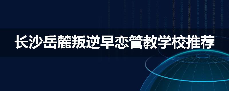 长沙岳麓叛逆早恋管教学校推荐