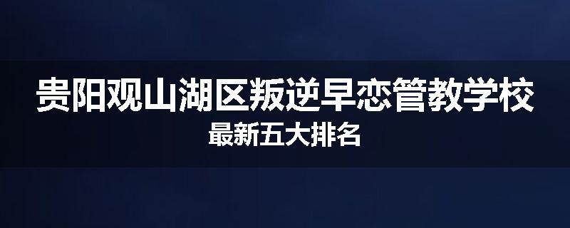 贵阳观山湖区叛逆早恋管教学校最新五大排名