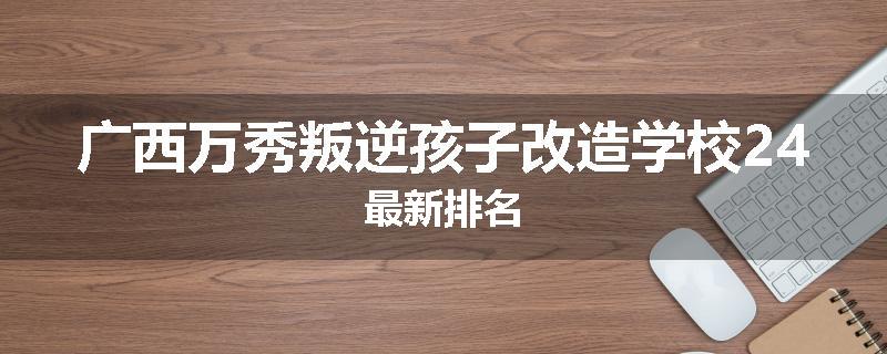 广西万秀叛逆孩子改造学校24最新排名