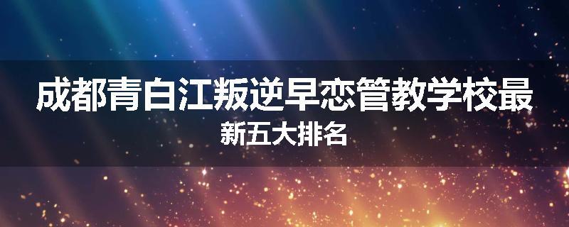 成都青白江叛逆早恋管教学校最新五大排名