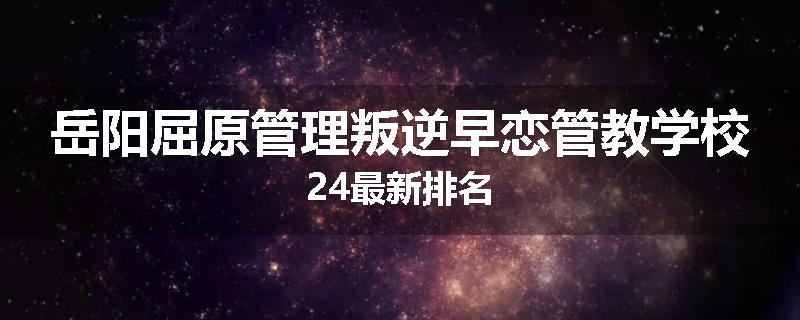 岳阳屈原管理叛逆早恋管教学校24最新排名