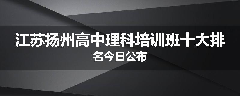 江苏扬州高中理科培训班十大排名今日公布