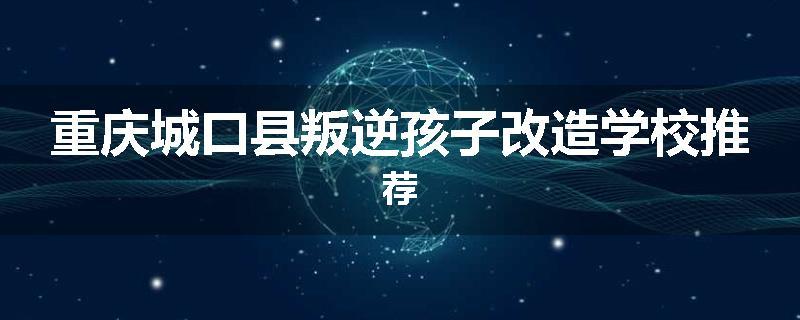 重庆城口县叛逆孩子改造学校推荐