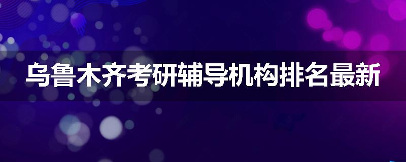 乌鲁木齐考研辅导机构排名最新