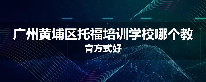 广州黄埔区托福培训学校哪个教育方式好