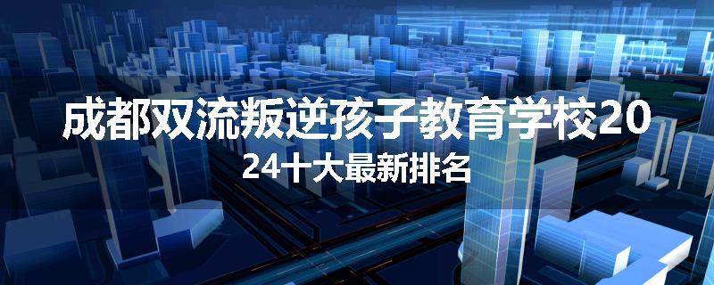 成都双流叛逆孩子教育学校2024十大最新排名