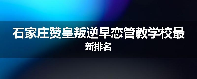 石家庄赞皇叛逆早恋管教学校最新排名