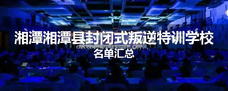 湘潭湘潭县封闭式叛逆特训学校名单汇总