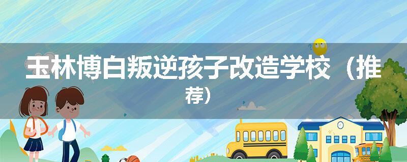 玉林博白叛逆孩子改造学校（推荐）