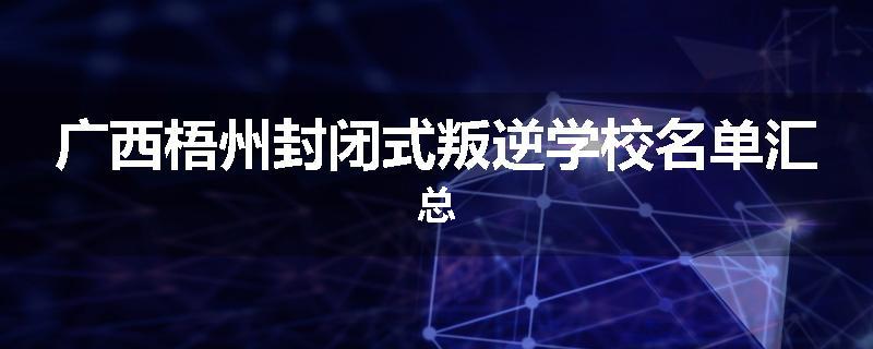 广西梧州封闭式叛逆学校名单汇总