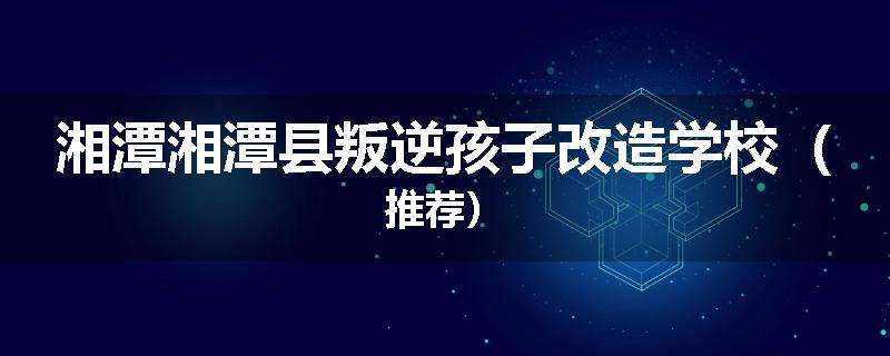 湘潭湘潭县叛逆孩子改造学校（推荐）