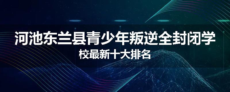 河池东兰县青少年叛逆全封闭学校最新十大排名