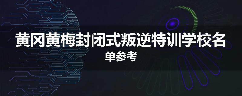 黄冈黄梅封闭式叛逆特训学校名单参考