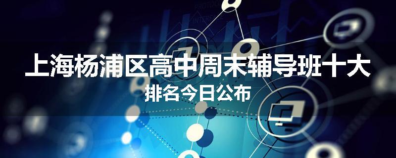 上海杨浦区高中周末辅导班十大排名今日公布