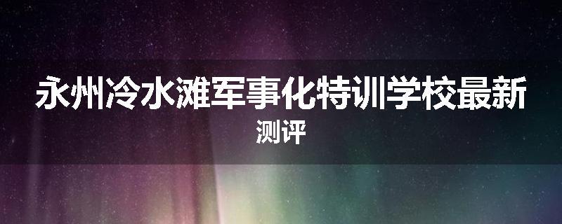 永州冷水滩军事化特训学校最新测评