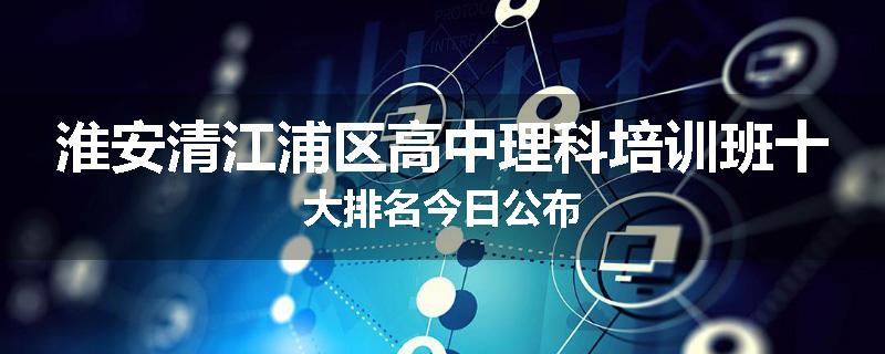 淮安清江浦区高中理科培训班十大排名今日公布