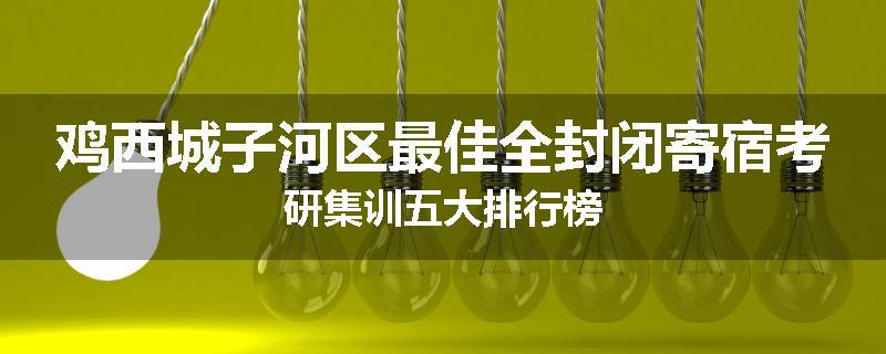 鸡西城子河区最佳全封闭寄宿考研集训五大排行榜