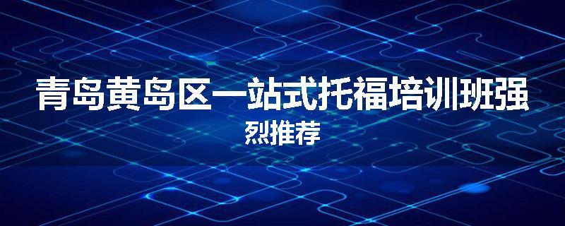 青岛黄岛区一站式托福培训班强烈推荐
