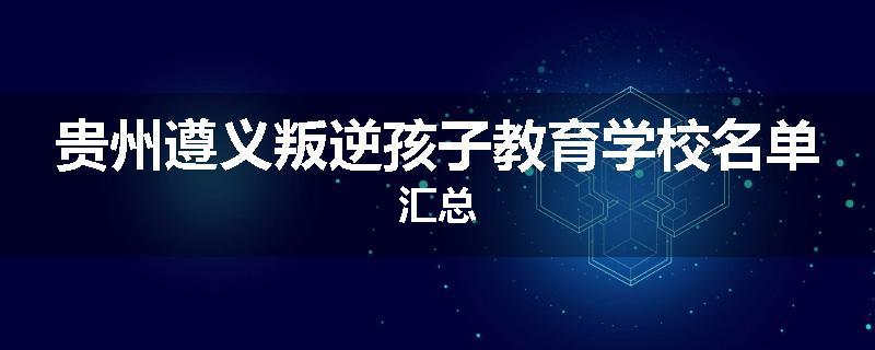 贵州遵义叛逆孩子教育学校名单汇总