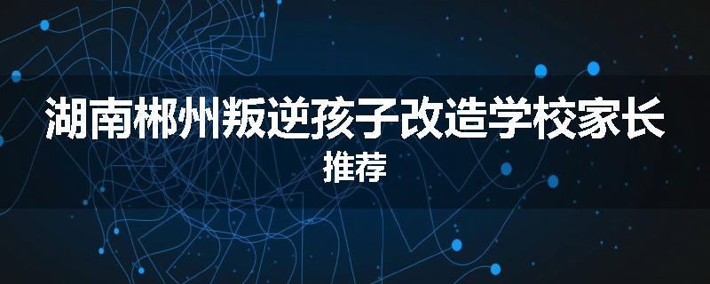 湖南郴州叛逆孩子改造学校家长推荐