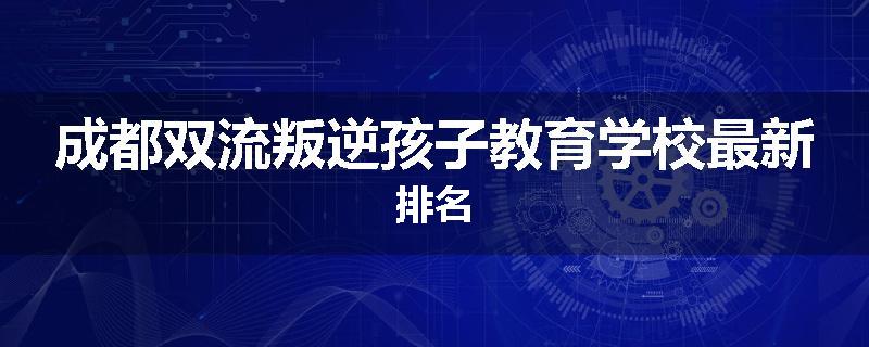 成都双流叛逆孩子教育学校最新排名