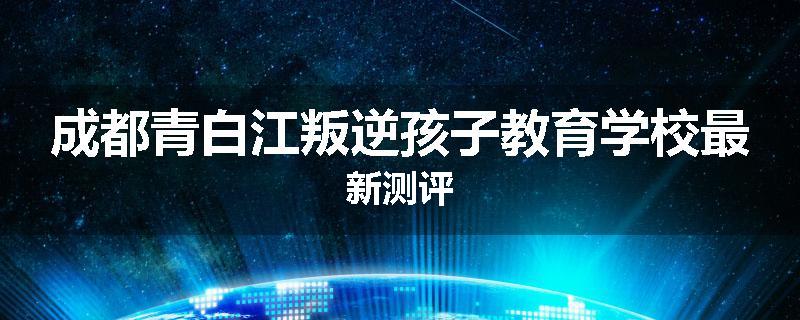成都青白江叛逆孩子教育学校最新测评