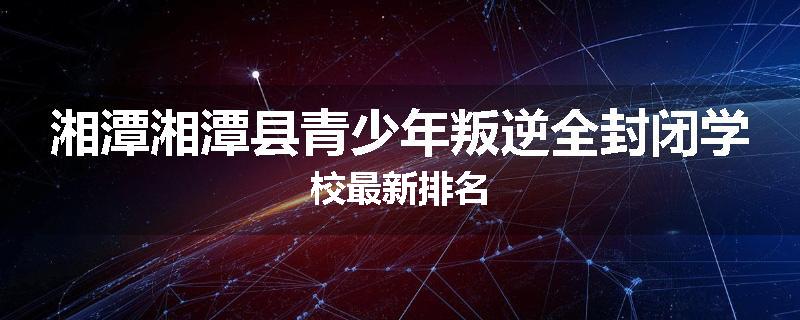 湘潭湘潭县青少年叛逆全封闭学校最新排名
