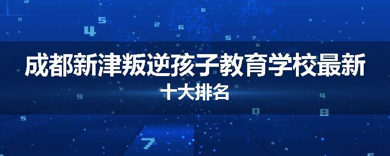 成都新津叛逆孩子教育学校最新十大排名