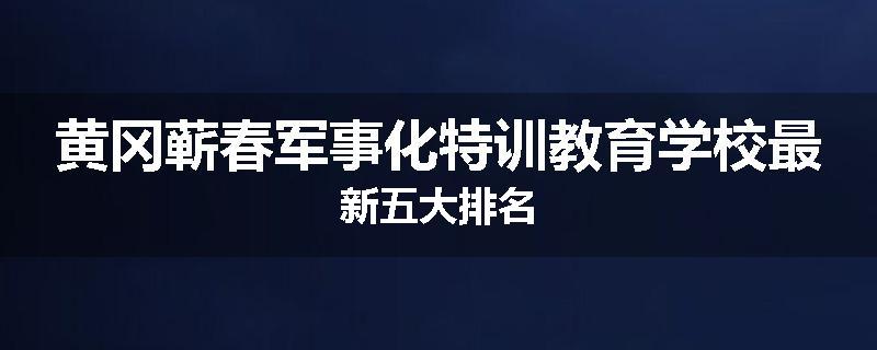 黄冈蕲春军事化特训教育学校最新五大排名