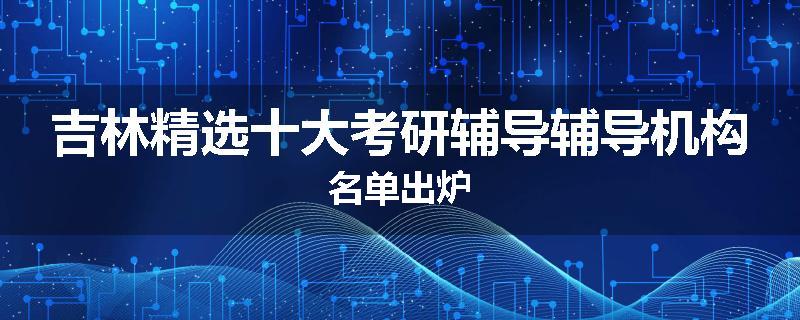 吉林精选十大考研辅导辅导机构名单出炉
