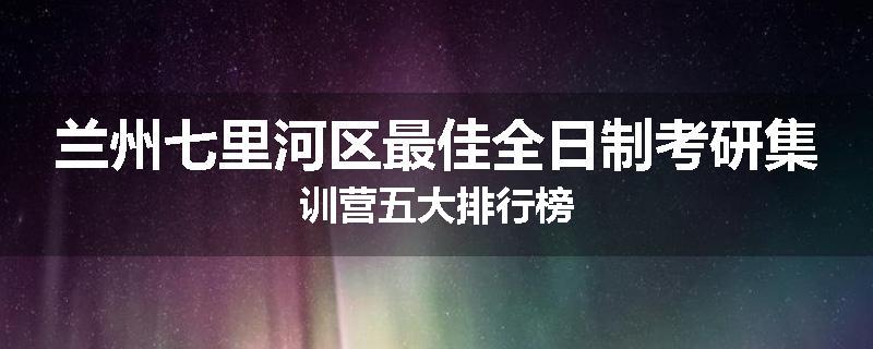兰州七里河区最佳全日制考研集训营五大排行榜