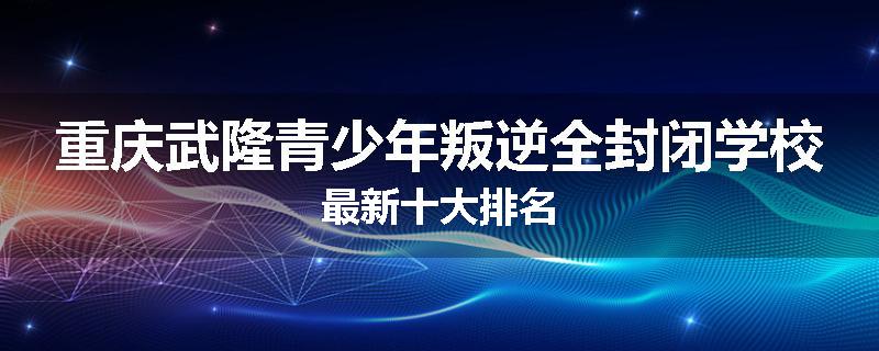 重庆武隆青少年叛逆全封闭学校最新十大排名