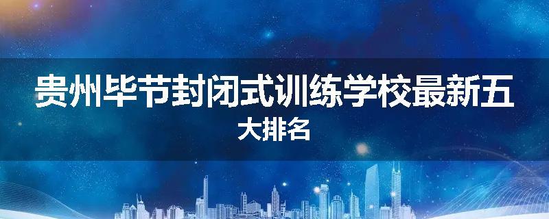 贵州毕节封闭式训练学校最新五大排名