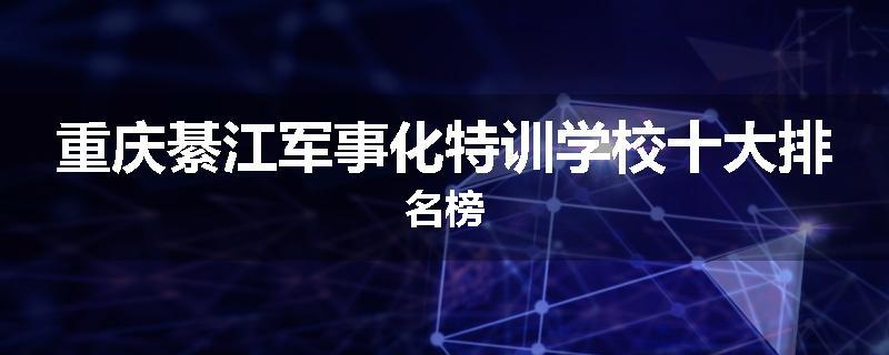 重庆綦江军事化特训学校十大排名榜