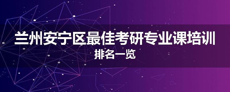兰州安宁区最佳考研专业课培训排名一览