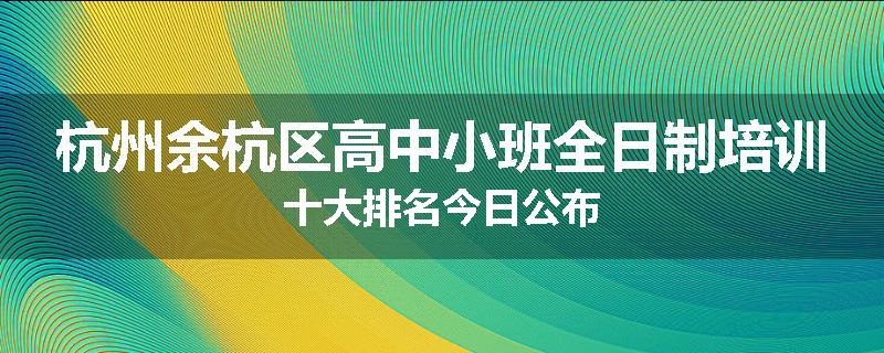 杭州余杭区高中小班全日制培训十大排名今日公布
