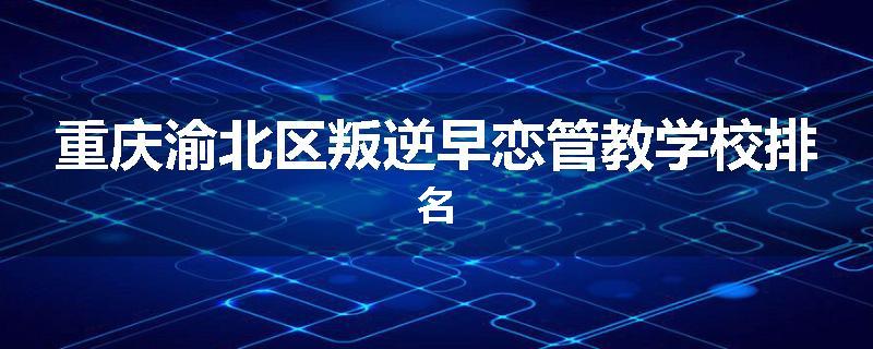 重庆渝北区叛逆早恋管教学校排名