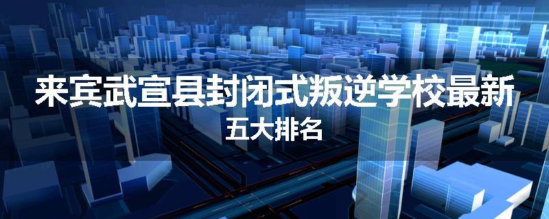 来宾武宣县封闭式叛逆学校最新五大排名