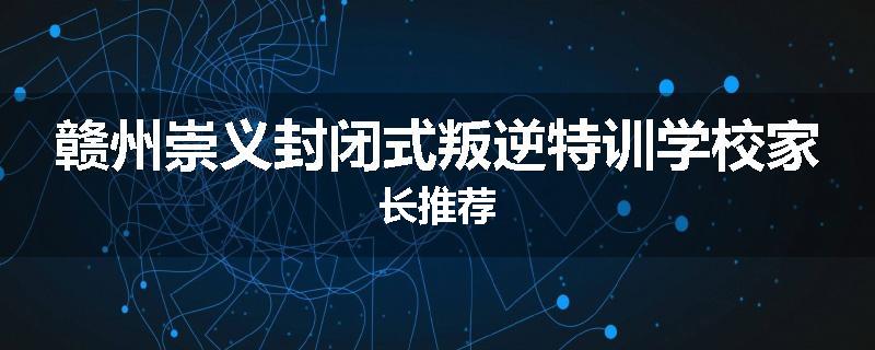 赣州崇义封闭式叛逆特训学校家长推荐