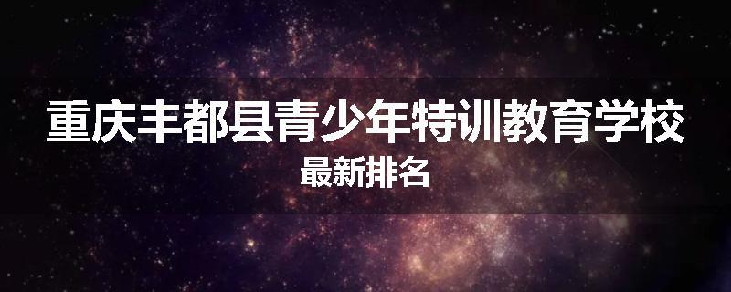 重庆丰都县青少年特训教育学校最新排名