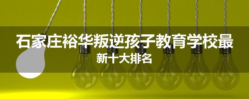 石家庄裕华叛逆孩子教育学校最新十大排名