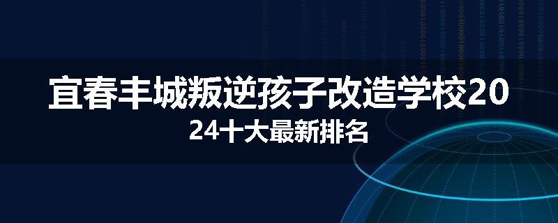 宜春丰城叛逆孩子改造学校2024十大最新排名
