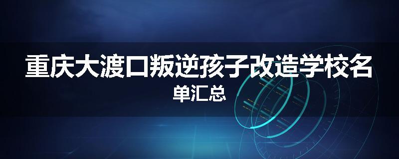 重庆大渡口叛逆孩子改造学校名单汇总