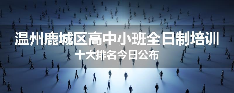 温州鹿城区高中小班全日制培训十大排名今日公布