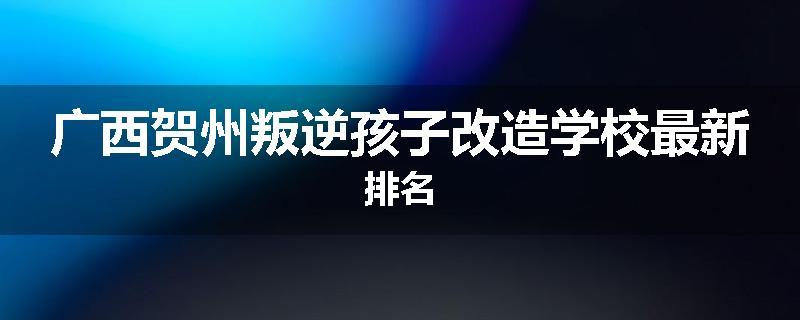 广西贺州叛逆孩子改造学校最新排名