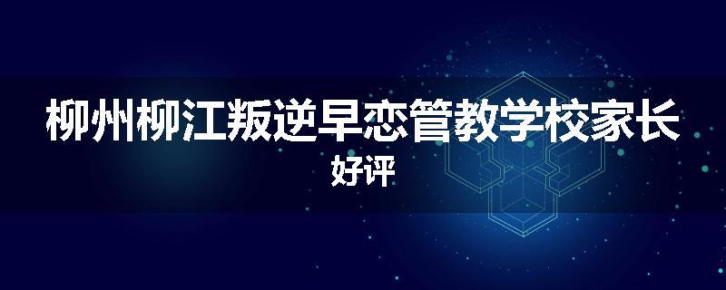 柳州柳江叛逆早恋管教学校家长好评