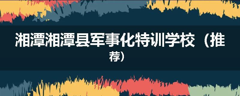 湘潭湘潭县军事化特训学校（推荐）