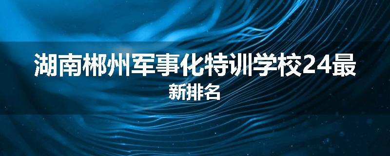 湖南郴州军事化特训学校24最新排名